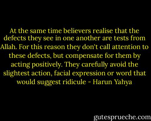 At the same time believers realise that the defects they see in one another are tests from Allah. For this reason they don't call attention to these defects, but compensate for them by acting positively. They carefully avoid the slightest action, facial expression or word that would suggest ridicule - Harun Yahya