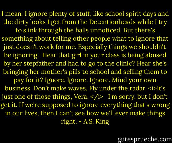I mean, I ignore plenty of stuff, like school spirit days and the dirty looks I get from the Detentionheads while I try to slink through the halls unnoticed. But there's something about telling other people what to ignore that just doesn't work for me. Especially things we shouldn't be ignoring.<br /><br />Hear that girl in your class is being abused by her stepfather and had to go to the clinic? Hear she's bringing her mother's pills to school and selling them to pay for it? Ignore. Ignore. Ignore. Mind your own business. Don't make waves. Fly under the radar. <i>It's just one of those things, Vera. </i> <br /><br />I'm sorry, but I don't get it. If we're supposed to ignore everything that's wrong in our lives, then I can't see how we'll ever make things right. - A.S. King