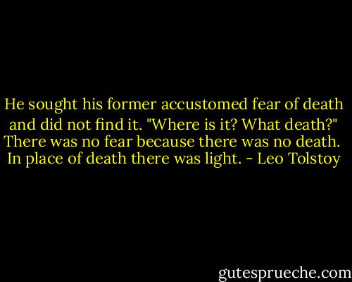 He sought his former accustomed fear of death and did not find it. "Where is it? What death?" There was no fear because there was no death.<br /><br />In place of death there was light. - Leo Tolstoy
