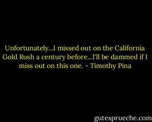 Unfortunately...I missed out on the California Gold Rush a century before...I'll be dammed if I miss out on this one. - Timothy Pina