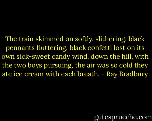 The train skimmed on softly, slithering, black pennants fluttering, black confetti lost on its own sick-sweet candy wind, down the hill, with the two boys pursuing, the air was so cold they ate ice cream with each breath. - Ray Bradbury