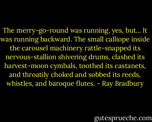 The merry-go-round was running, yes, but...<br />It was running backward.<br />The small calliope inside the carousel machinery rattle-snapped its nervous-stallion shivering drums, clashed its harvest-moon cymbals, toothed its castanets, and throatily choked and sobbed its reeds, whistles, and baroque flutes. - Ray Bradbury
