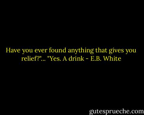 Have you ever found anything that gives you relief?"... "Yes. A drink - E.B. White