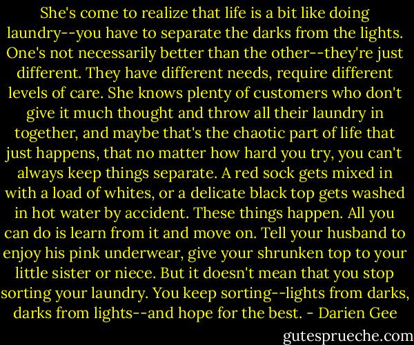 She's come to realize that life is a bit like doing laundry--you have to separate the darks from the lights. One's not necessarily better than the other--they're just different. They have different needs, require different levels of care. She knows plenty of customers who don't give it much thought and throw all their laundry in together, and maybe that's the chaotic part of life that just happens, that no matter how hard you try, you can't always keep things separate. A red sock gets mixed in with a load of whites, or a delicate black top gets washed in hot water by accident. These things happen. All you can do is learn from it and move on. Tell your husband to enjoy his pink underwear, give your shrunken top to your little sister or niece. But it doesn't mean that you stop sorting your laundry. You keep sorting--lights from darks, darks from lights--and hope for the best. - Darien Gee
