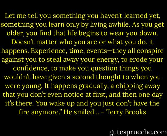 Let me tell you something you haven’t learned yet, something you learn only by living awhile. As you get older, you find that life begins to wear you down. Doesn’t matter who you are or what you do, it happens. Experience, time, events—they all conspire against you to steal away your energy, to erode your confidence, to make you question things you wouldn’t have given a second thought to when you were young. It happens gradually, a chipping away that you don’t even notice at first, and then one day it’s there. You wake up and you just don’t have the fire anymore.” He smiled... - Terry Brooks