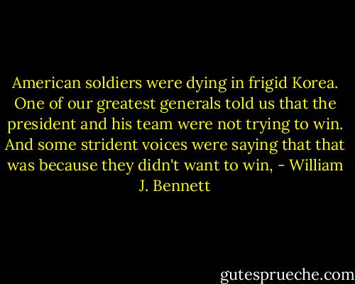 American soldiers were dying in frigid Korea. One of our greatest generals told us that the president and his team were not trying to win. And some strident voices were saying that that was because they didn't want to win, - William J. Bennett