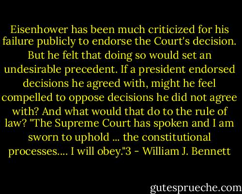 Eisenhower has been much criticized for his failure publicly to endorse the Court's decision. But he felt that doing so would set an undesirable precedent. If a president endorsed decisions he agreed with, might he feel compelled to oppose decisions he did not agree with? And what would that do to the rule of law? "The Supreme Court has spoken and I am sworn to uphold ... the constitutional processes.... I will obey."3 - William J. Bennett