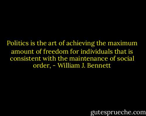 Politics is the art of achieving the maximum amount of freedom for individuals that is consistent with the maintenance of social order, - William J. Bennett