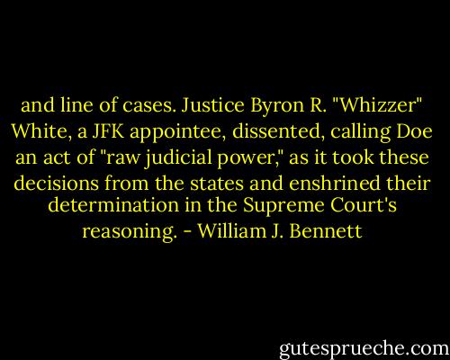and line of cases. Justice Byron R. "Whizzer" White, a JFK appointee, dissented, calling Doe an act of "raw judicial power," as it took these decisions from the states and enshrined their determination in the Supreme Court's reasoning. - William J. Bennett