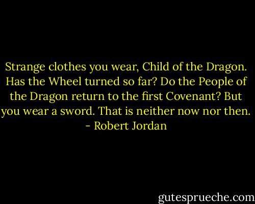 Strange clothes you wear, Child of the Dragon. Has the Wheel turned so far? Do the People of the Dragon return to the first Covenant? But you wear a sword. That is neither now nor then. - Robert Jordan
