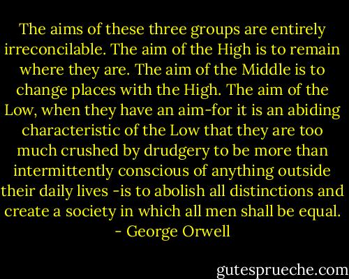 The aims of these three groups are entirely irreconcilable. The aim of the High is to remain where they are. The aim of the Middle is to change places with the High. The aim of the Low, when they have an aim-for it is an abiding characteristic of the Low that they are too much crushed by drudgery to be more than intermittently conscious of anything outside their daily lives -is to abolish all distinctions and create a society in which all men shall be equal. - George Orwell
