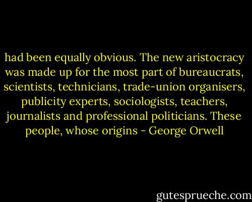 had been equally obvious. The new aristocracy was made up for the most part of bureaucrats, scientists, technicians, trade-union organisers, publicity experts, sociologists, teachers, journalists and professional politicians. These people, whose origins - George Orwell