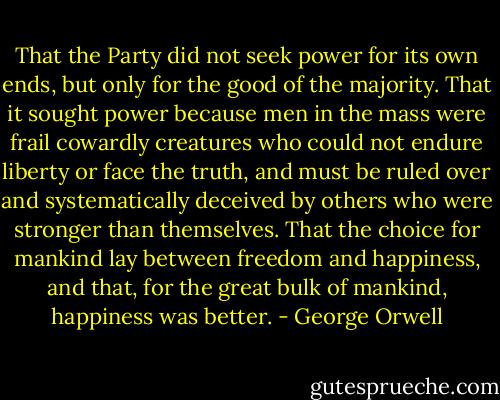 That the Party did not seek power for its own ends, but only for the good of the majority. That it sought power because men in the mass were frail cowardly creatures who could not endure liberty or face the truth, and must be ruled over and systematically deceived by others who were stronger than themselves. That the choice for mankind lay between freedom and happiness, and that, for the great bulk of mankind, happiness was better. - George Orwell