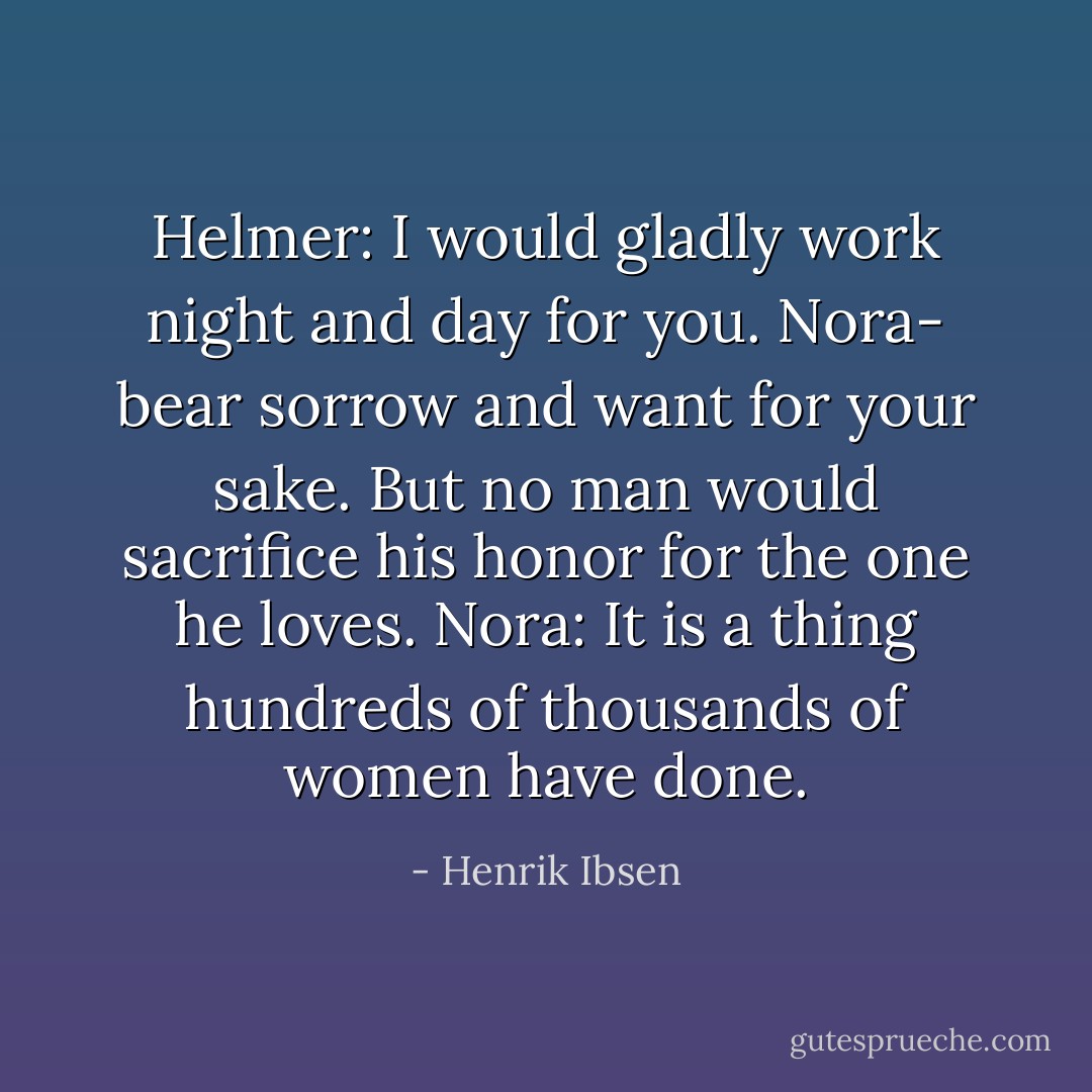 Helmer: I would gladly work night and day for you. Nora- bear sorrow and want for your sake. But no man would sacrifice his honor for the one he loves.<br />Nora: It is a thing hundreds of thousands of women have done. - Henrik Ibsen