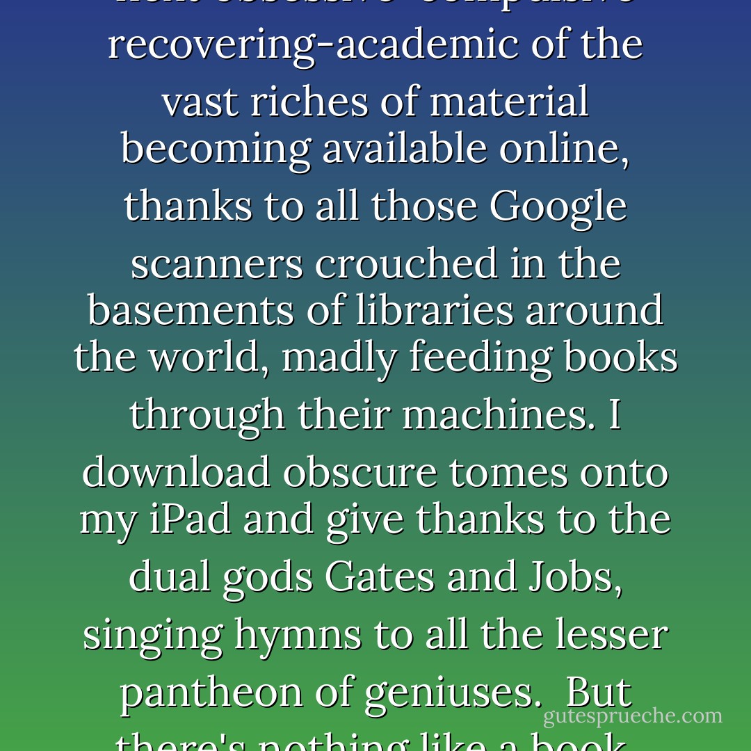 Now, I'm as appreciative as the next obsessive-compulsive recovering-academic of the vast riches of material becoming available online, thanks to all those Google scanners crouched in the basements of libraries around the world, madly feeding books through their machines. I download obscure tomes onto my iPad and give thanks to the dual gods Gates and Jobs, singing hymns to all the lesser pantheon of geniuses.<br /><br />But there's nothing like a book. - Laurie R. King