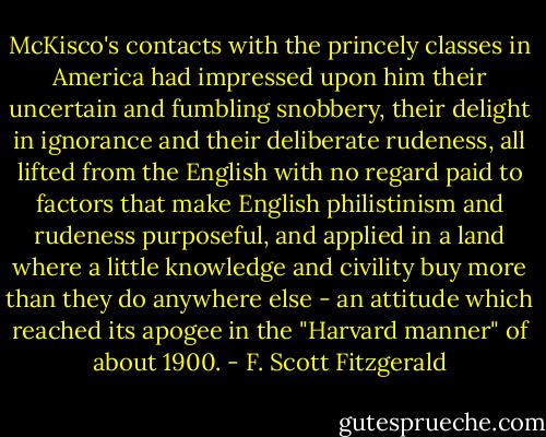 McKisco's contacts with the princely classes in America had impressed upon him their uncertain and fumbling snobbery, their delight in ignorance and their deliberate rudeness, all lifted from the English with no regard paid to factors that make English philistinism and rudeness purposeful, and applied in a land where a little knowledge and civility buy more than they do anywhere else - an attitude which reached its apogee in the "Harvard manner" of about 1900. - F. Scott Fitzgerald