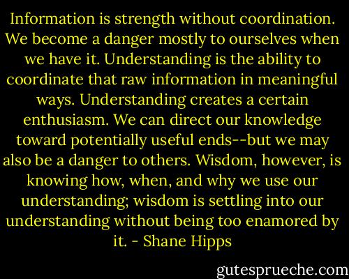 Information is strength without coordination. We become a danger mostly to ourselves when we have it. Understanding is the ability to coordinate that raw information in meaningful ways. Understanding creates a certain enthusiasm. We can direct our knowledge toward potentially useful ends--but we may also be a danger to others. Wisdom, however, is knowing how, when, and why we use our understanding; wisdom is settling into our understanding without being too enamored by it. - Shane Hipps