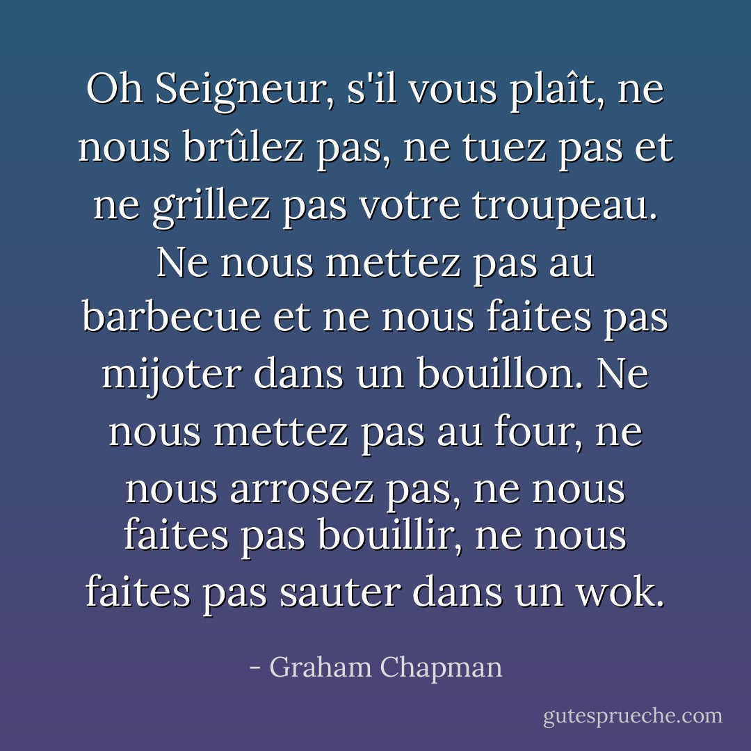 Oh Seigneur, s'il vous plaît, ne nous brûlez pas, ne tuez pas et ne grillez pas votre troupeau. Ne nous mettez pas au barbecue et ne nous faites pas mijoter dans un bouillon. Ne nous mettez pas au four, ne nous arrosez pas, ne nous faites pas bouillir, ne nous faites pas sauter dans un wok. - Graham Chapman