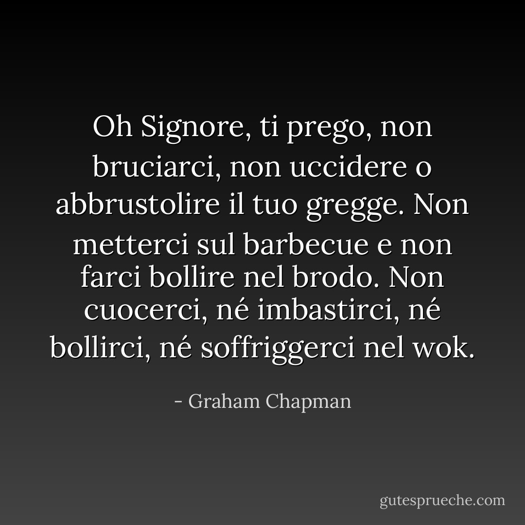 Oh Signore, ti prego, non bruciarci, non uccidere o abbrustolire il tuo gregge. Non metterci sul barbecue e non farci bollire nel brodo. Non cuocerci, né imbastirci, né bollirci, né soffriggerci nel wok. - Graham Chapman