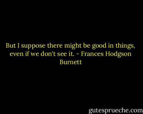 But I suppose there might be good in things, even if we don't see it. - Frances Hodgson Burnett