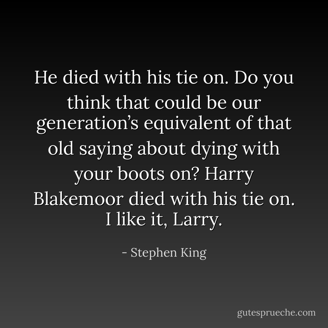He died with his tie on. Do you think that could be our generation’s equivalent of that old saying about dying with your boots on? Harry Blakemoor died with his tie on. I like it, Larry. - Stephen King