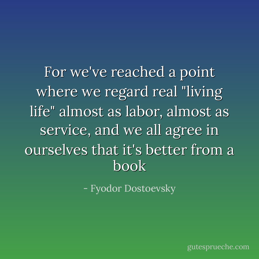 For we've reached a point where we regard real "living life" almost as labor, almost as service, and we all agree in ourselves that it's better from a book - Fyodor Dostoevsky