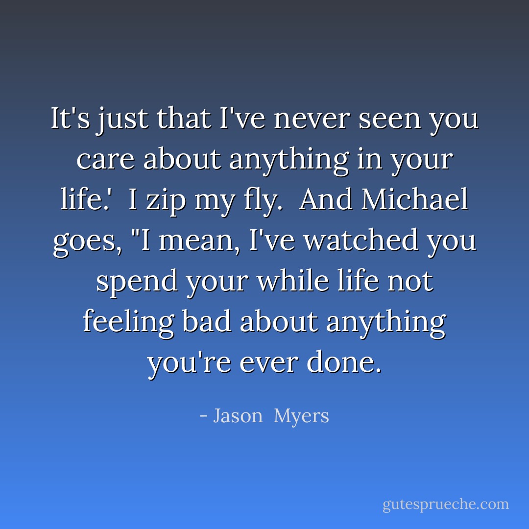 It's just that I've never seen you care about anything in your life.'<br /><br />I zip my fly.<br /><br />And Michael goes, "I mean, I've watched you spend your while life not feeling bad about anything you're ever done. - Jason  Myers