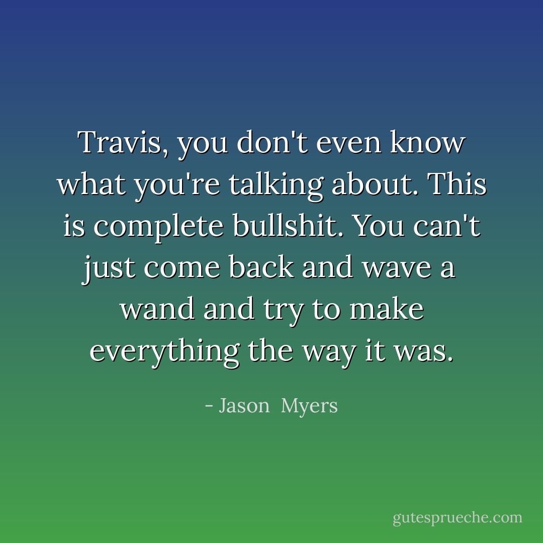 Travis, you don't even know what you're talking about. This is complete bullshit. You can't just come back and wave a wand and try to make everything the way it was. - Jason  Myers