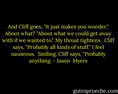 And Cliff goes, "It just makes you wonder."<br />About what?<br />"About what we could get away with if we wanted to."<br />My throat tightens. <br />Cliff says, "Probably all kinds of stuff."<br />I feel nauseous. <br />Smiling, Cliff says, "Probably anything. - Jason  Myers