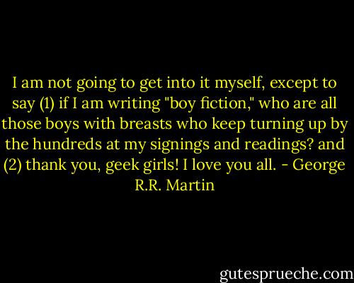 I am not going to get into it myself, except to say<br />(1) if I am writing "boy fiction," who are all those boys with breasts who keep turning up by the hundreds at my signings and readings?<br />and<br />(2) thank you, geek girls! I love you all. - George R.R. Martin