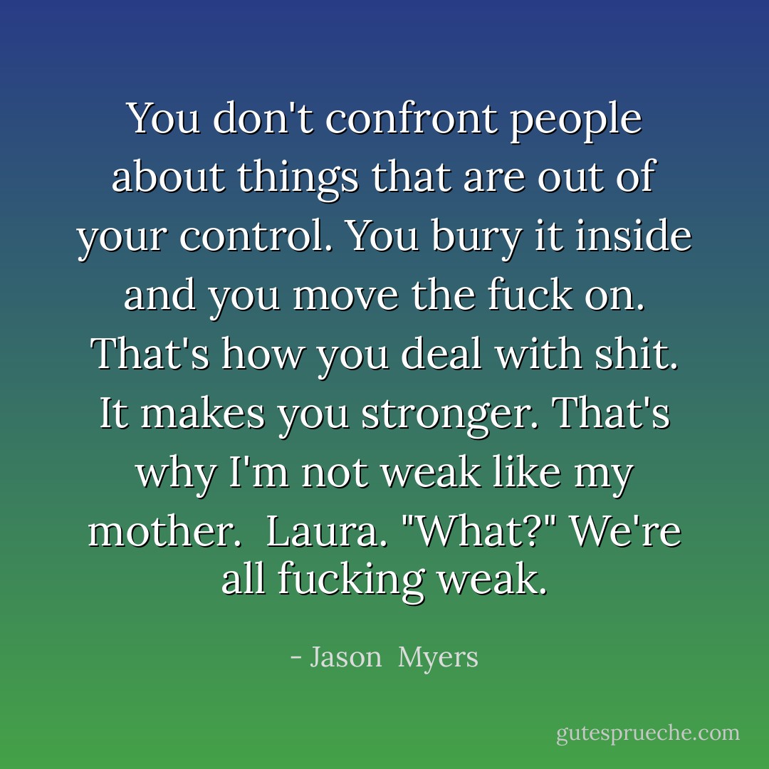You don't confront people about things that are out of your control. You bury it inside and you move the fuck on. That's how you deal with shit. It makes you stronger. That's why I'm not weak like my mother. <br />Laura.<br />"What?"<br />We're all fucking weak. - Jason  Myers