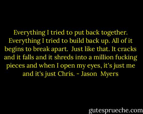 Everything I tried to put back together. Everything I tried to build back up. All of it begins to break apart. <br />Just like that.<br />It cracks and it falls and it shreds into a million fucking pieces and when I open my eyes, it's just me and it's just Chris. - Jason  Myers