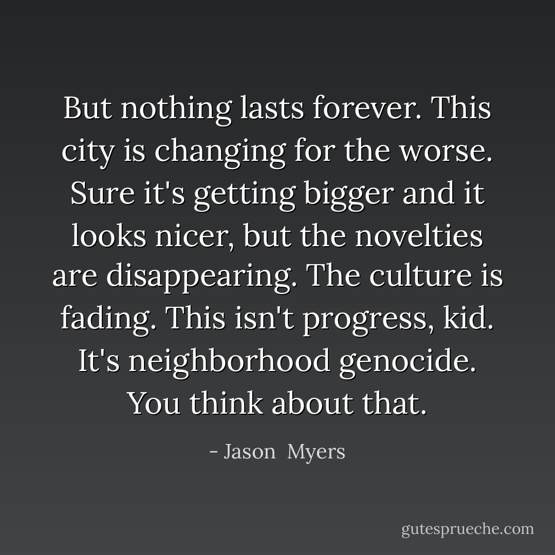 But nothing lasts forever. This city is changing for the worse. Sure it's getting bigger and it looks nicer, but the novelties are disappearing. The culture is fading. This isn't progress, kid. It's neighborhood genocide. You think about that. - Jason  Myers