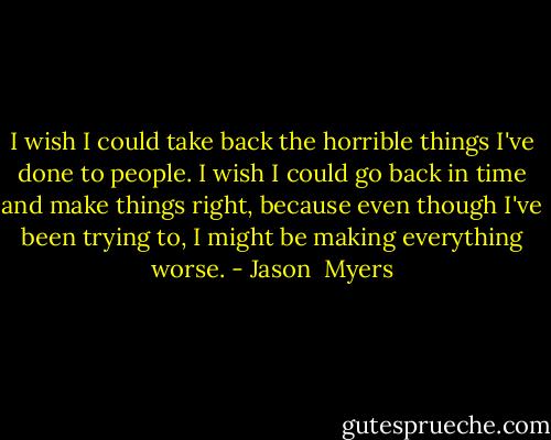 I wish I could take back the horrible things I've done to people. I wish I could go back in time and make things right, because even though I've been trying to, I might be making everything worse. - Jason  Myers