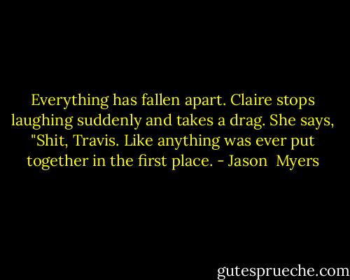 Everything has fallen apart.<br />Claire stops laughing suddenly and takes a drag. She says, "Shit, Travis. Like anything was ever put together in the first place. - Jason  Myers