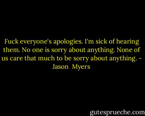 Fuck everyone's apologies. I'm sick of hearing them. No one is sorry about anything. None of us care that much to be sorry about anything. - Jason  Myers