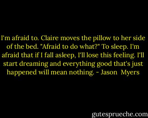 I'm afraid to.<br />Claire moves the pillow to her side of the bed. "Afraid to do what?"<br />To sleep. I'm afraid that if I fall asleep, I'll lose this feeling. I'll start dreaming and everything good that's just happened will mean nothing. - Jason  Myers
