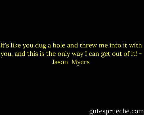 It's like you dug a hole and threw me into it with you, and this is the only way I can get out of it! - Jason  Myers