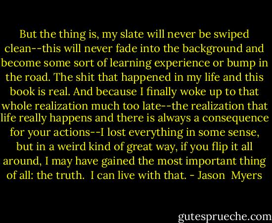 But the thing is, my slate will never be swiped clean--this will never fade into the background and become some sort of learning experience or bump in the road. The shit that happened in my life and this book is real. And because I finally woke up to that whole realization much too late--the realization that life really happens and there is always a consequence for your actions--I lost everything in some sense, but in a weird kind of great way, if you flip it all around, I may have gained the most important thing of all: the truth. <br />I can live with that. - Jason  Myers