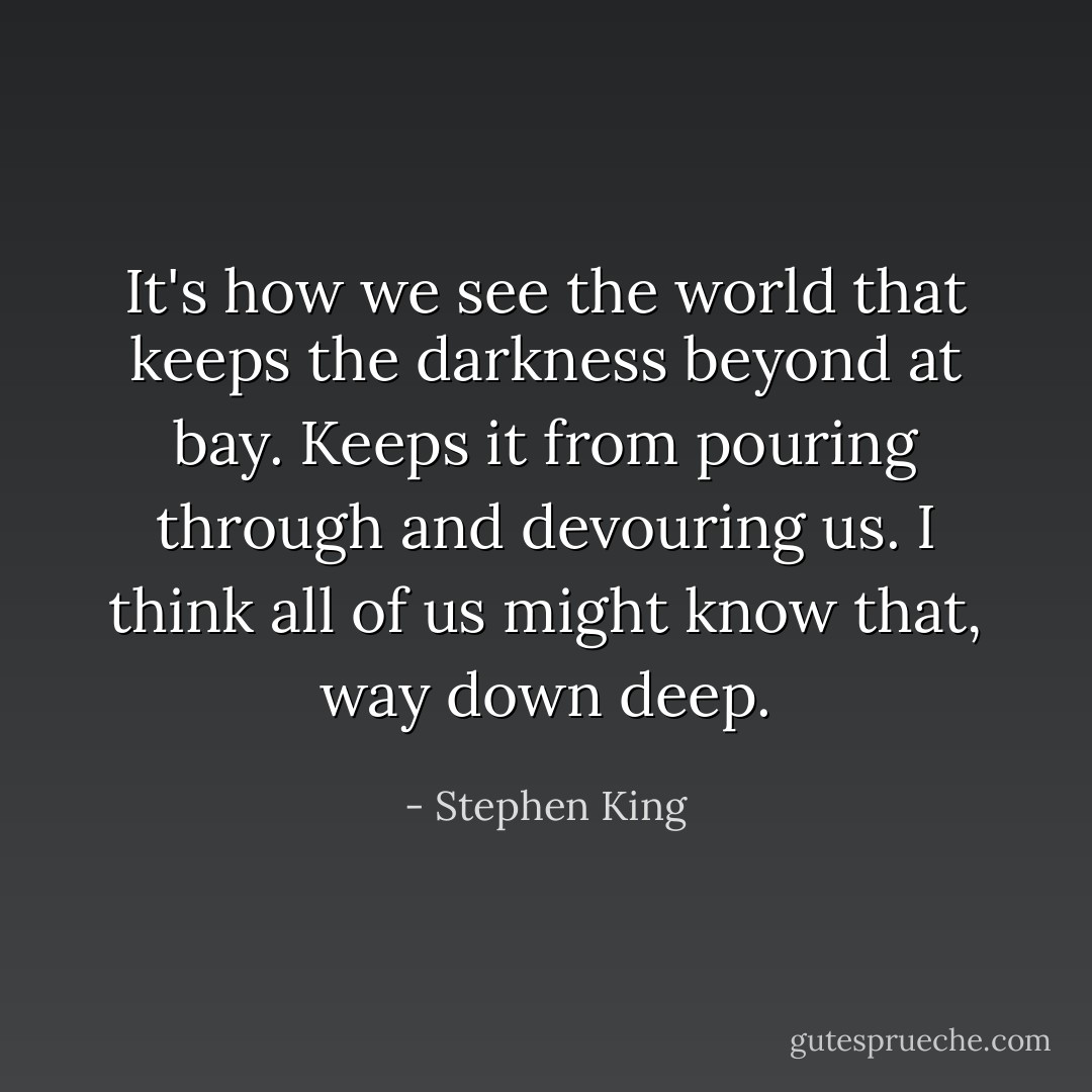 It's how we see the world that keeps the darkness beyond at bay. Keeps it from pouring through and devouring us. I think all of us might know that, way down deep. - Stephen King