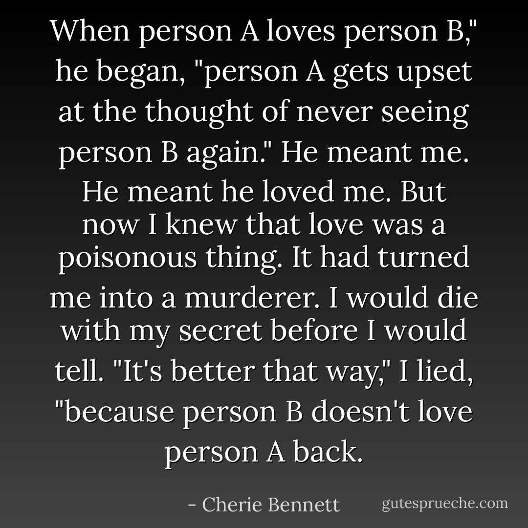 When person A loves person B," he began, "person A gets upset at the thought of never seeing person B again."<br />He meant me.<br />He meant he loved me.<br />But now I knew that love was a poisonous thing. It had turned me into a murderer. I would die with my secret before I would tell.<br />"It's better that way," I lied, "because person B doesn't love person A back. - Cherie Bennett