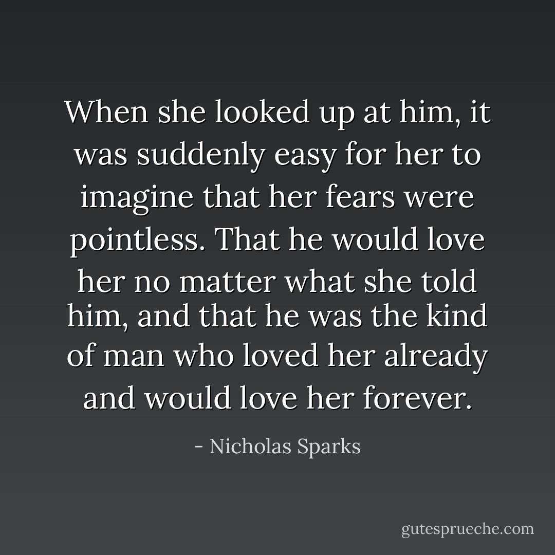 ‎When she looked up at him, it was suddenly easy for her to imagine that her fears were pointless. That he would love her no matter what she told him, and that he was the kind of man who loved her already and would love her forever. - Nicholas Sparks