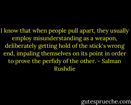 I know that when people pull apart, they usually employ misunderstanding as a weapon, deliberately getting hold of the stick's wrong end, impaling themselves on its point in order to prove the perfidy of the other. - Salman Rushdie
