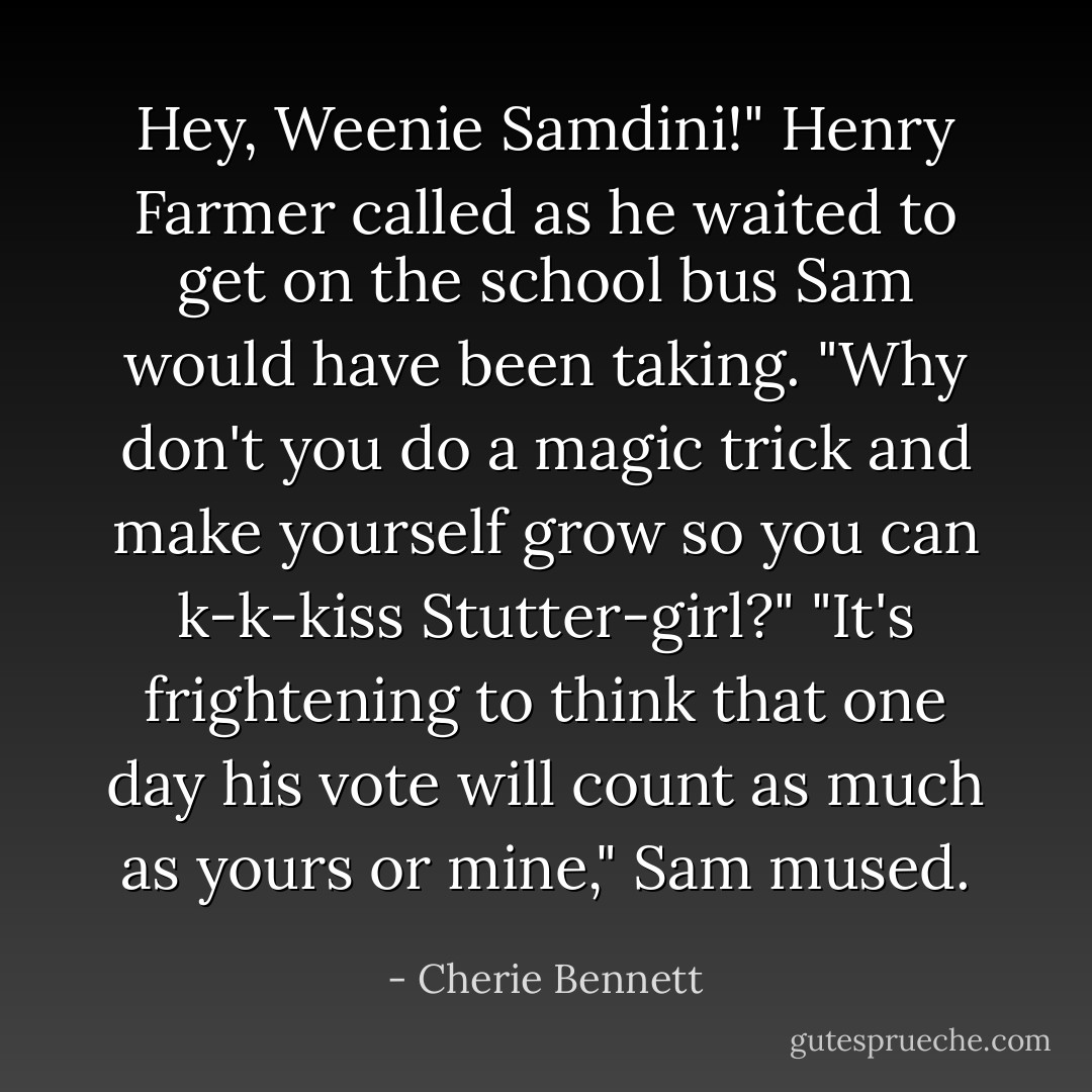 Hey, Weenie Samdini!" Henry Farmer called as he waited to get on the school bus Sam would have been taking. "Why don't you do a magic trick and make yourself grow so you can k-k-kiss Stutter-girl?"<br />"It's frightening to think that one day his vote will count as much as yours or mine," Sam mused. - Cherie Bennett