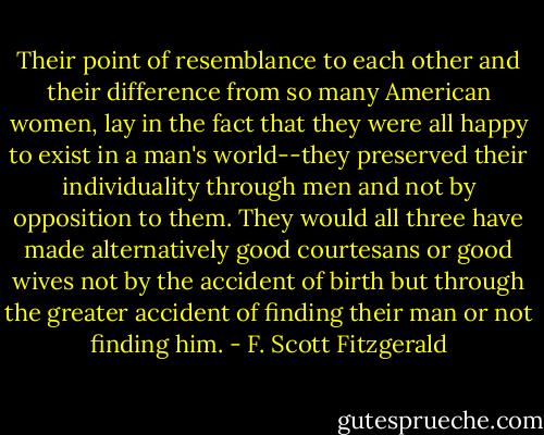 Their point of resemblance to each other and their difference from so many American women, lay in the fact that they were all happy to exist in a man's world--they preserved their individuality through men and not by opposition to them. They would all three have made alternatively good courtesans or good wives not by the accident of birth but through the greater accident of finding their man or not finding him. - F. Scott Fitzgerald