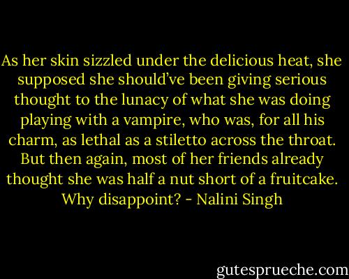 As her skin sizzled under the delicious heat, she supposed she should’ve been giving serious thought to the lunacy of what she was doing playing with a vampire, who was, for all his charm, as lethal as a stiletto across the throat. But then again, most of her friends already thought she was half a nut short of a fruitcake. Why disappoint? - Nalini Singh