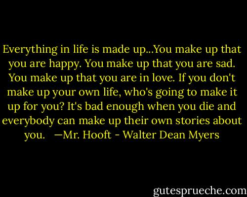 Everything in life is made up...You make up that you are happy. You make up that you are sad. You make up that you are in love. If you don't make up your own life, who's going to make it up for you? It's bad enough when you die and everybody can make up their own stories about you.<br /><br /> —Mr. Hooft - Walter Dean Myers