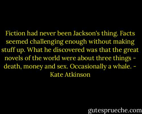 Fiction had never been Jackson's thing. Facts seemed challenging enough without making stuff up. What he discovered was that the great novels of the world were about three things - death, money and sex. Occasionally a whale. - Kate Atkinson