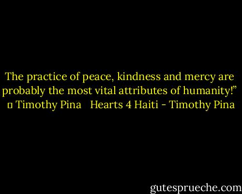 The practice of peace, kindness and mercy are probably the most vital attributes of humanity!”  ✌ Timothy Pina <br /> Hearts 4 Haiti - Timothy Pina