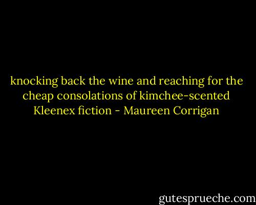 knocking back the wine and reaching for the cheap consolations of kimchee-scented Kleenex fiction - Maureen Corrigan